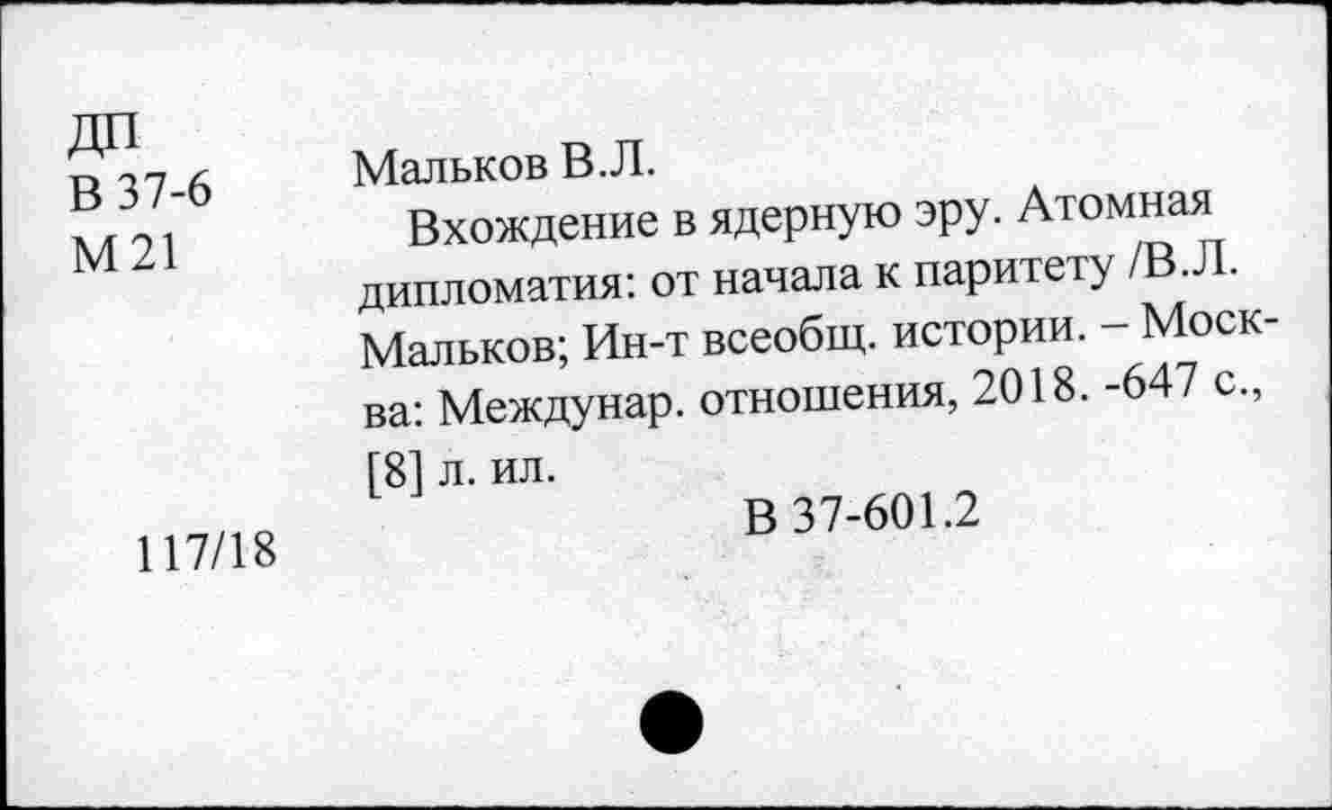 ﻿В 37-6 М21
117/18
Мальков В.Л.
Вхождение в ядерную эру. Атомная дипломатия: от начала к паритету /В.Л. Мальков; Ин-т всеобщ, истории. - Моск ва: Междунар. отношения, 2018. -647 с., 181 л. ил.
В 37-601.2